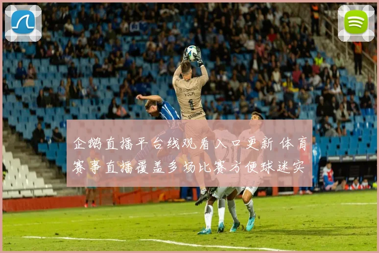 企鹅直播平台线观看入口更新 体育赛事直播覆盖多场比赛方便球迷实时观看