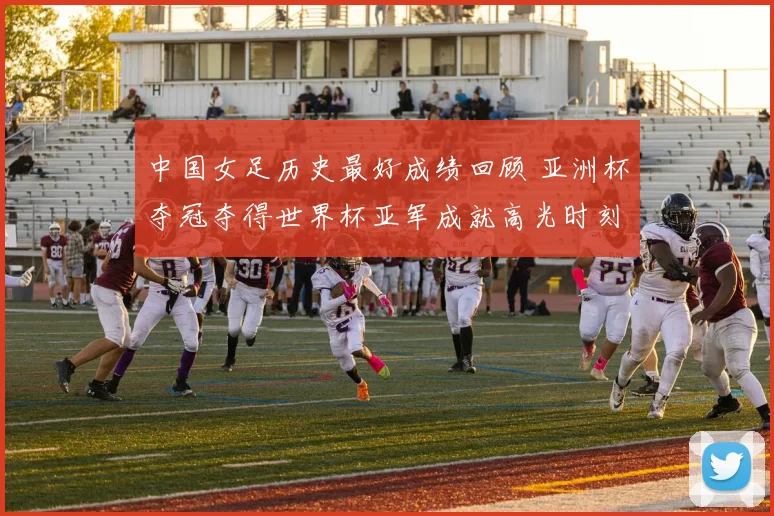 中国女足历史最好成绩回顾 亚洲杯夺冠夺得世界杯亚军成就高光时刻