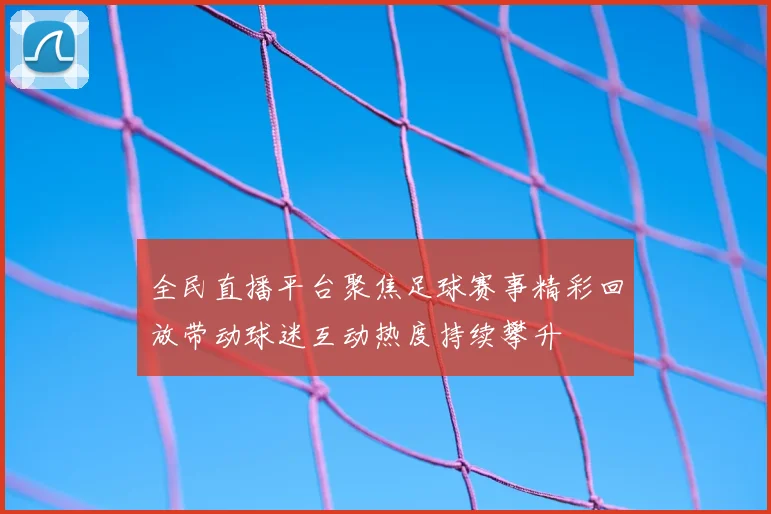 全民直播平台聚焦足球赛事精彩回放带动球迷互动热度持续攀升