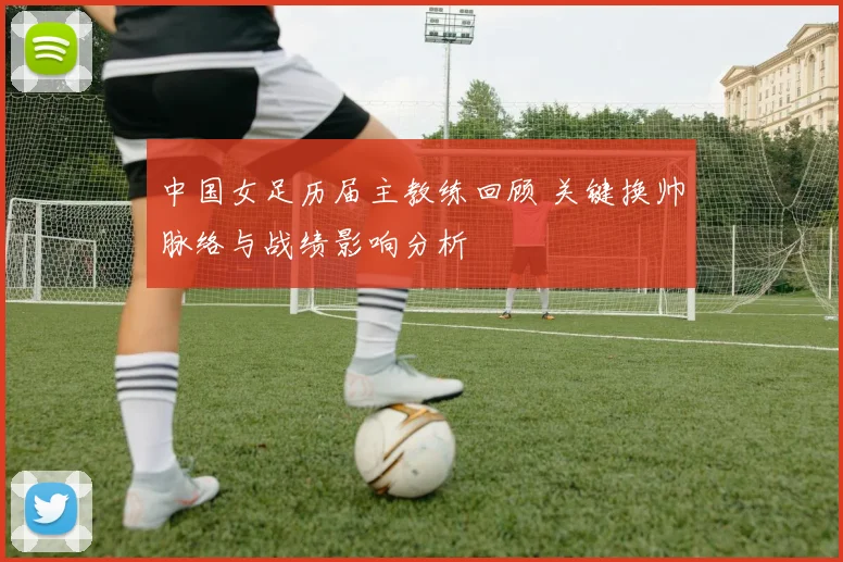 中国女足历届主教练回顾 关键换帅脉络与战绩影响分析