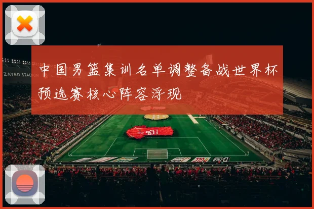 中国男篮集训名单调整备战世界杯预选赛核心阵容浮现