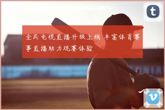 全民电视直播升级上线 丰富体育赛事直播助力观赛体验