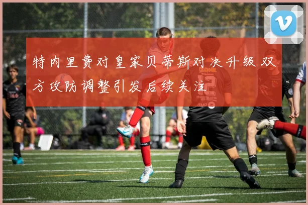 特内里费对皇家贝蒂斯对决升级 双方攻防调整引发后续关注