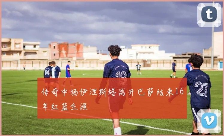 传奇中场伊涅斯塔离开巴萨结束16年红蓝生涯