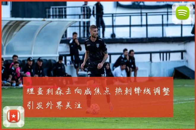 理查利森去向成焦点 热刺锋线调整引发外界关注