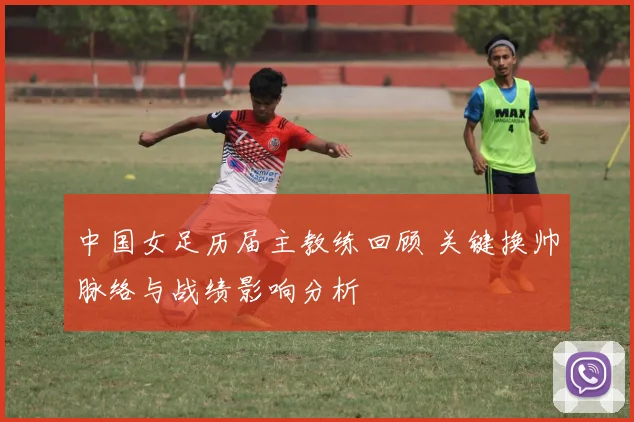 中国女足历届主教练回顾 关键换帅脉络与战绩影响分析