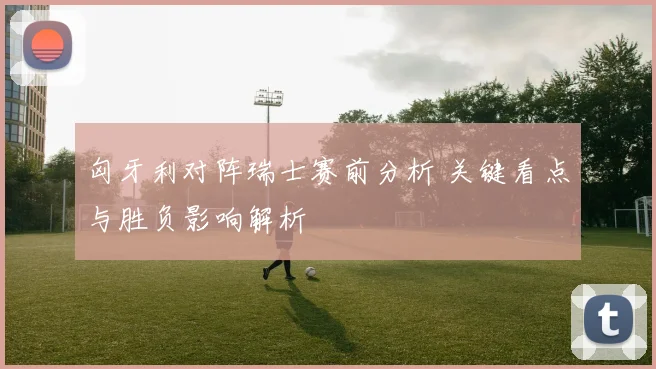 匈牙利对阵瑞士赛前分析 关键看点与胜负影响解析