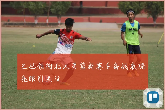 王丛领衔北大男篮新赛季备战表现亮眼引关注