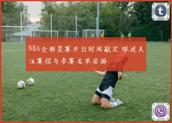 NBA全明星赛开打时间敲定 球迷关注赛程与参赛名单安排