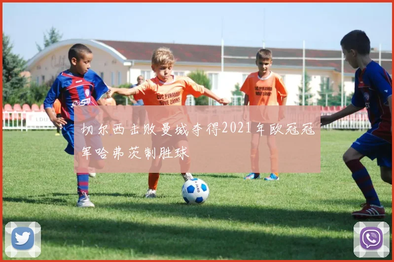 切尔西击败曼城夺得2021年欧冠冠军哈弗茨制胜球