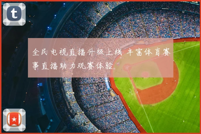 全民电视直播升级上线 丰富体育赛事直播助力观赛体验