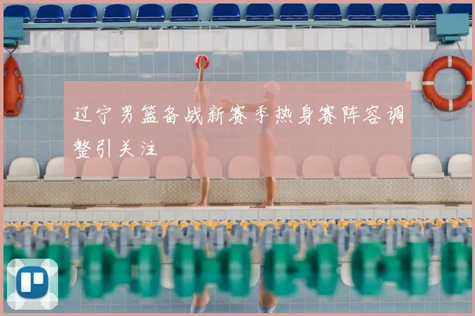 辽宁男篮备战新赛季热身赛阵容调整引关注