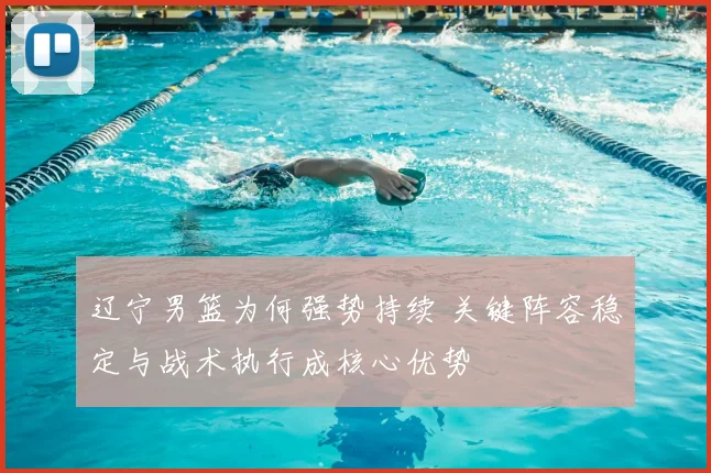 辽宁男篮为何强势持续 关键阵容稳定与战术执行成核心优势