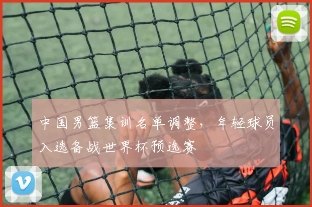 中国男篮集训名单调整，年轻球员入选备战世界杯预选赛