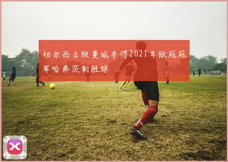 切尔西击败曼城夺得2021年欧冠冠军哈弗茨制胜球