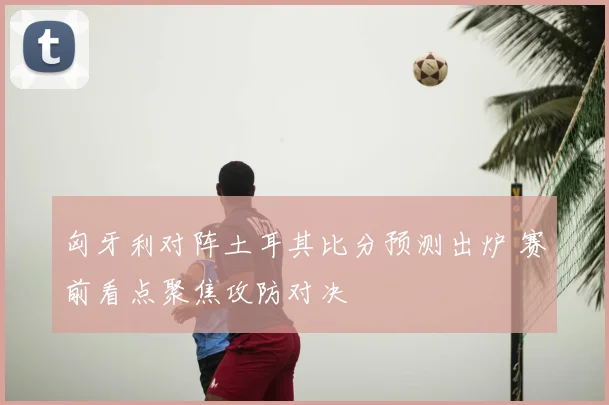 匈牙利对阵土耳其比分预测出炉 赛前看点聚焦攻防对决