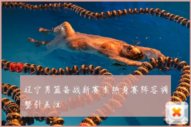 辽宁男篮备战新赛季热身赛阵容调整引关注