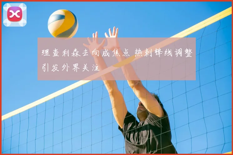 理查利森去向成焦点 热刺锋线调整引发外界关注