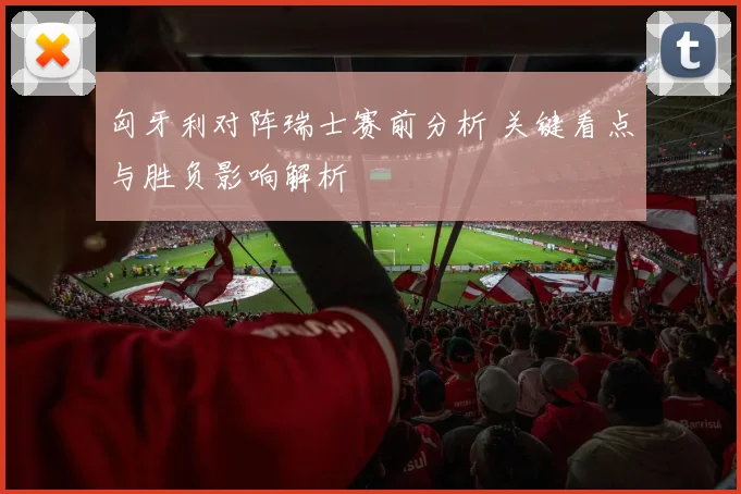匈牙利对阵瑞士赛前分析 关键看点与胜负影响解析