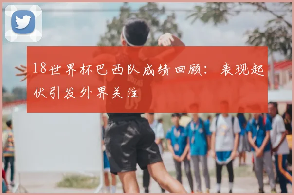 18世界杯巴西队成绩回顾：表现起伏引发外界关注