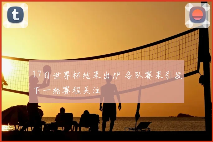 17日世界杯结果出炉 各队赛果引发下一轮赛程关注