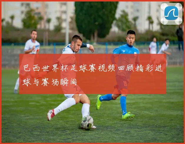 巴西世界杯足球赛视频回顾精彩进球与赛场瞬间